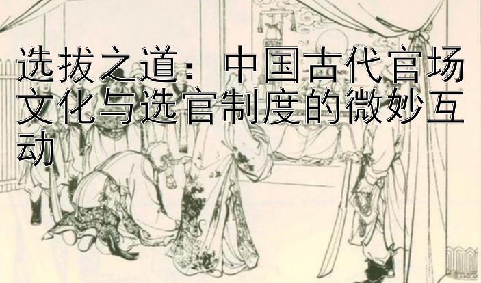 选拔之道：中国古代官场文化与选官制度的微妙互动