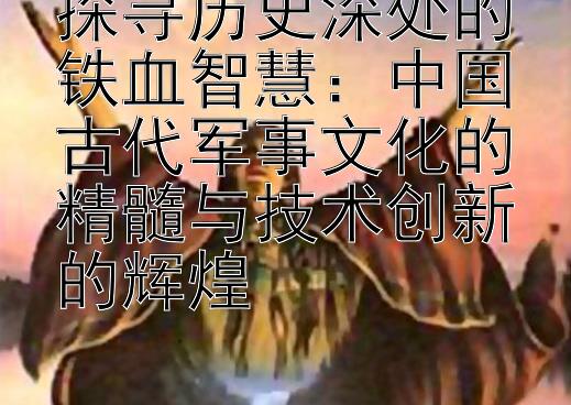 探寻历史深处的铁血智慧：中国古代军事文化的精髓与技术创新的辉煌