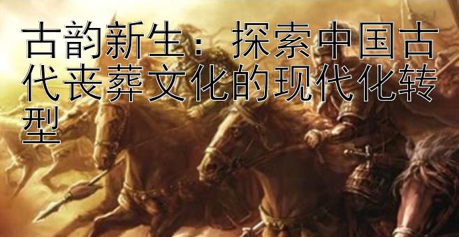 古韵新生：探索中国古代丧葬文化的现代化转型