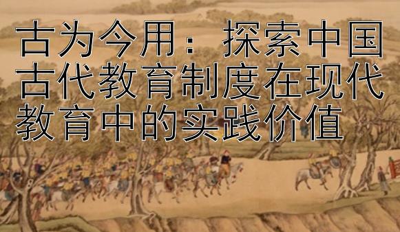 古为今用：探索中国古代教育制度在现代教育中的实践价值