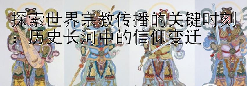 探索世界宗教传播的关键时刻：历史长河中的信仰变迁