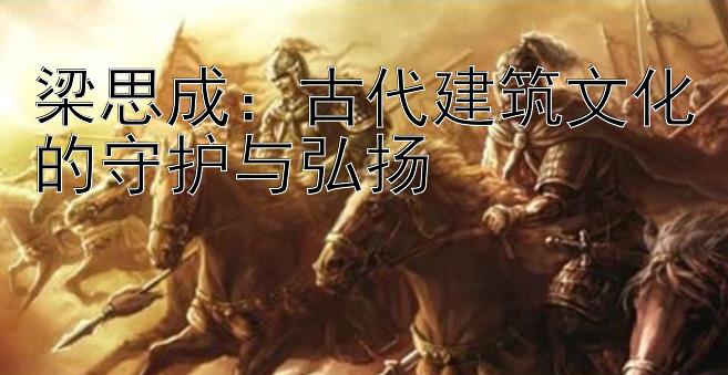 梁思成：古代建筑文化的守护与弘扬