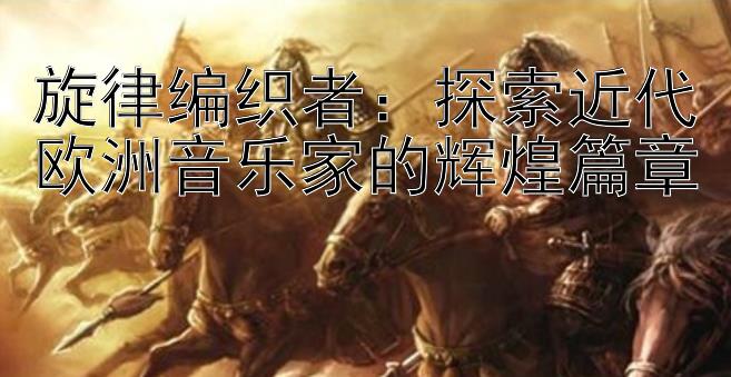 旋律编织者：探索近代欧洲音乐家的辉煌篇章