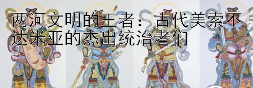 两河文明的王者：古代美索不达米亚的杰出统治者们