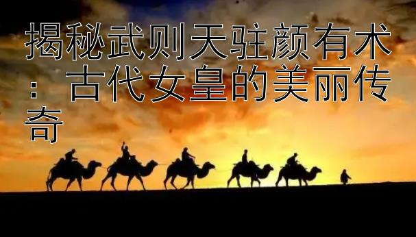 揭秘武则天驻颜有术：古代女皇的美丽传奇