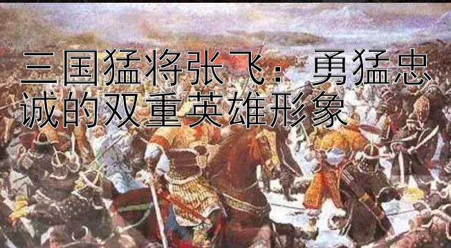 三国猛将张飞：勇猛忠诚的双重英雄形象