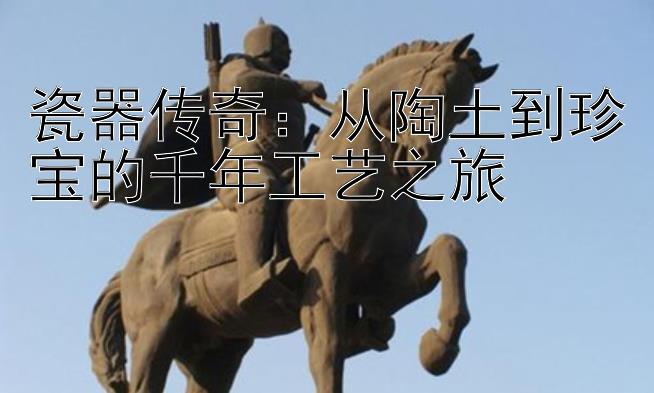 瓷器传奇：从陶土到珍宝的千年工艺之旅