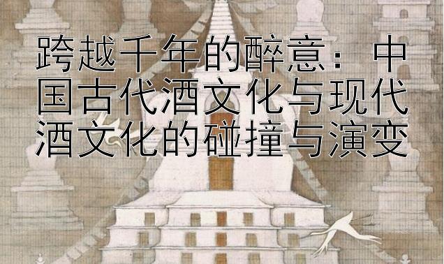 跨越千年的醉意：中国古代酒文化与现代酒文化的碰撞与演变