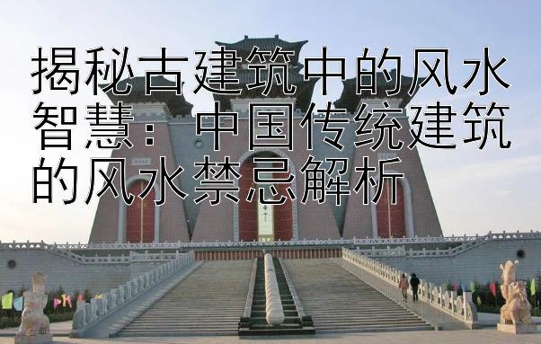 揭秘古建筑中的风水智慧：中国传统建筑的风水禁忌解析