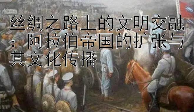 丝绸之路上的文明交融：阿拉伯帝国的扩张与其文化传播