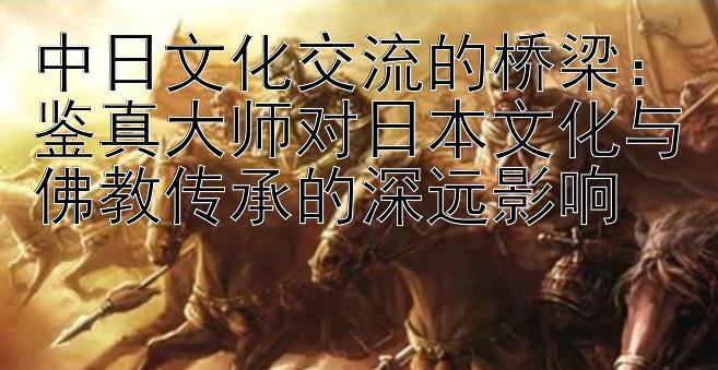 中日文化交流的桥梁：鉴真大师对日本文化与佛教传承的深远影响