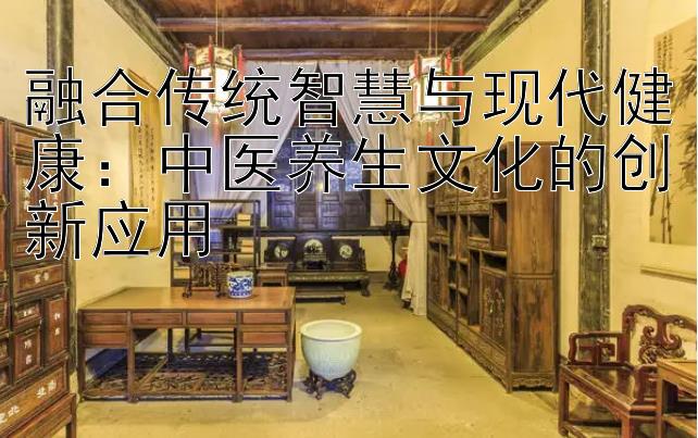 融合传统智慧与现代健康：中医养生文化的创新应用