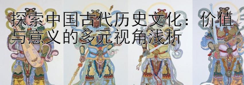 探索中国古代历史文化：价值与意义的多元视角浅析