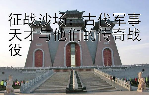 征战沙场：古代军事天才与他们的传奇战役