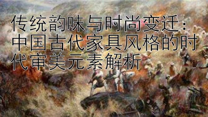 传统韵味与时尚变迁：中国古代家具风格的时代审美元素解析