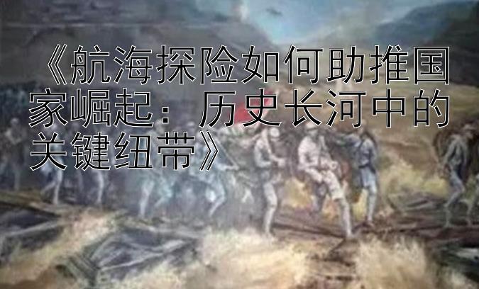 《航海探险如何助推国家崛起：历史长河中的关键纽带》