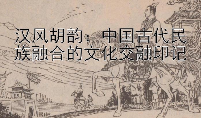 汉风胡韵：中国古代民族融合的文化交融印记