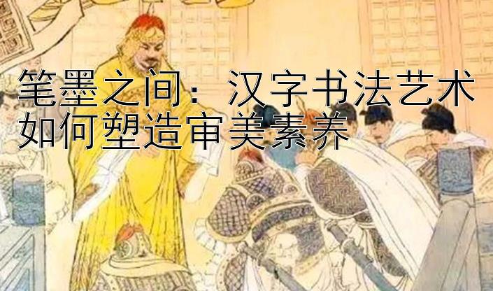 笔墨之间：汉字书法艺术如何塑造审美素养