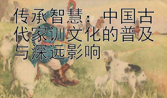 传承智慧：中国古代家训文化的普及与深远影响