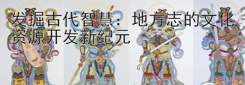 发掘古代智慧：地方志的文化资源开发新纪元