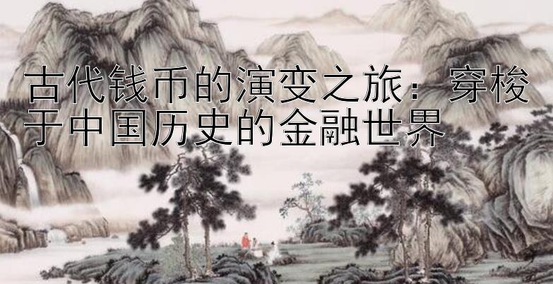 古代钱币的演变之旅：穿梭于中国历史的金融世界