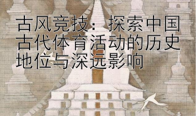 古风竞技：探索中国古代体育活动的历史地位与深远影响