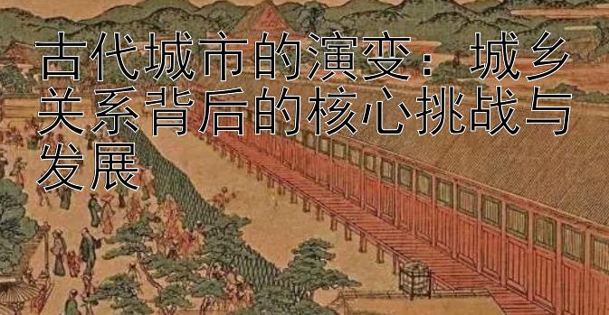 古代城市的演变：城乡关系背后的核心挑战与发展