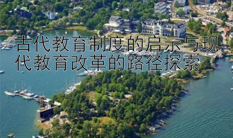 古代教育制度的启示与现代教育改革的路径探索