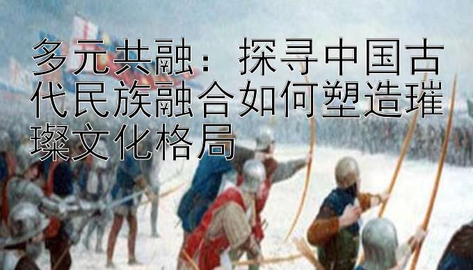 多元共融：探寻中国古代民族融合如何塑造璀璨文化格局