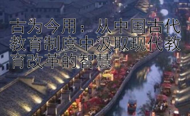 古为今用：从中国古代教育制度中汲取现代教育改革的智慧