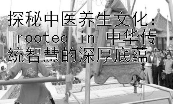 探秘中医养生文化： rooted in 中华传统智慧的深厚底蕴