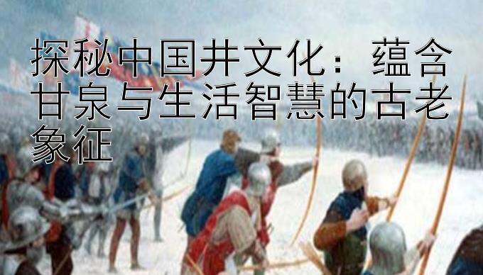 探秘中国井文化：快三计划独胆王 蕴含甘泉与生活智慧的古老象征