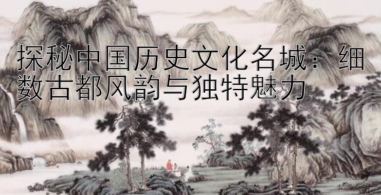 探秘中国历史文化名城：细数古都风韵与独特魅力