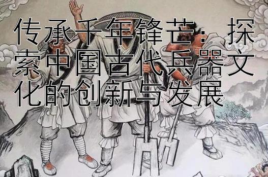 传承千年锋芒：探索中国古代兵器文化的创新与发展