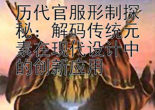 历代官服形制探秘：解码传统元素在现代设计中的创新应用