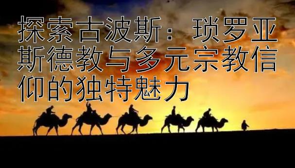 探索古波斯：琐罗亚斯德教与多元宗教信仰的独特魅力