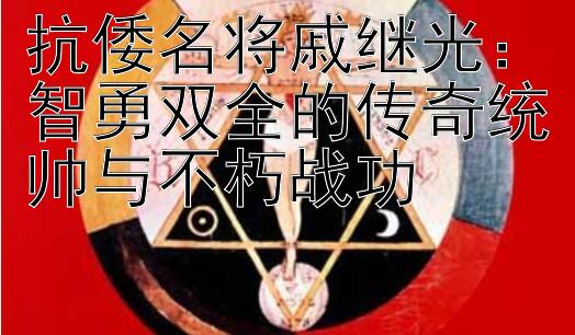 抗倭名将戚继光：智勇双全的传奇统帅与不朽战功