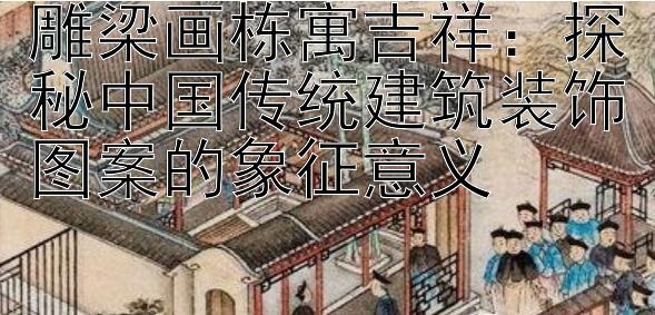 雕梁画栋寓吉祥：探秘中国传统建筑装饰图案的象征意义