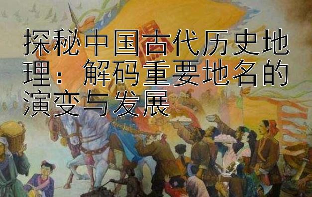 探秘中国古代历史地理：解码重要地名的演变与发展