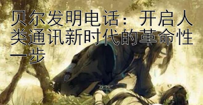 贝尔发明电话：开启人类通讯新时代的革命性一步