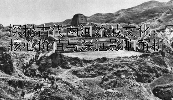 探秘古代两河流域文化：核心价值与深远影响解析