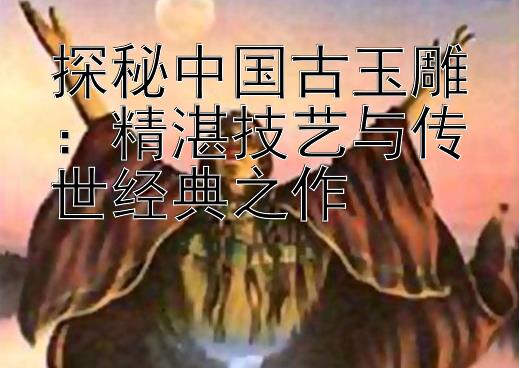 探秘中国古玉雕：精湛技艺与传世经典之作