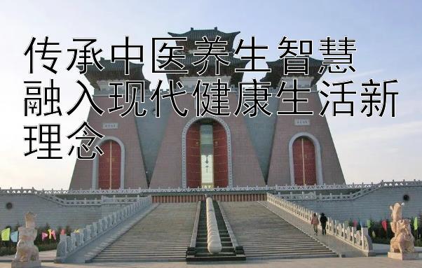 传承中医养生智慧 融入现代健康生活新理念