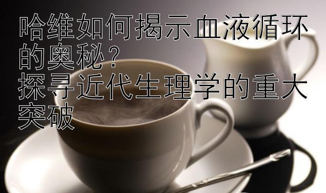 哈维如何揭示血液循环的奥秘？  
探寻近代生理学的重大突破