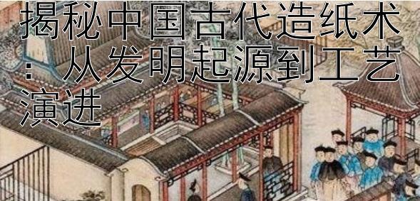 揭秘中国古代造纸术：从发明起源到工艺演进