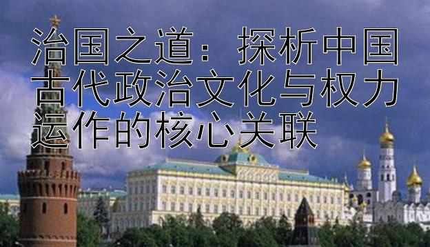 治国之道：探析中国古代政治文化与权力运作的核心关联