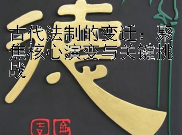 古代法制的变迁：聚焦核心演变与关键挑战