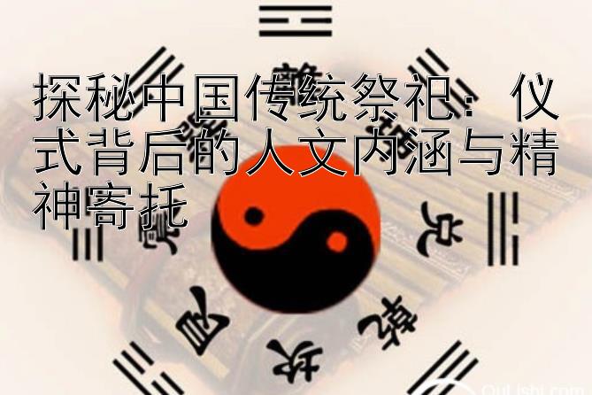 探秘中国传统祭祀：仪式背后的人文内涵与精神寄托