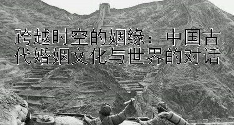 跨越时空的姻缘：中国古代婚姻文化与世界的对话