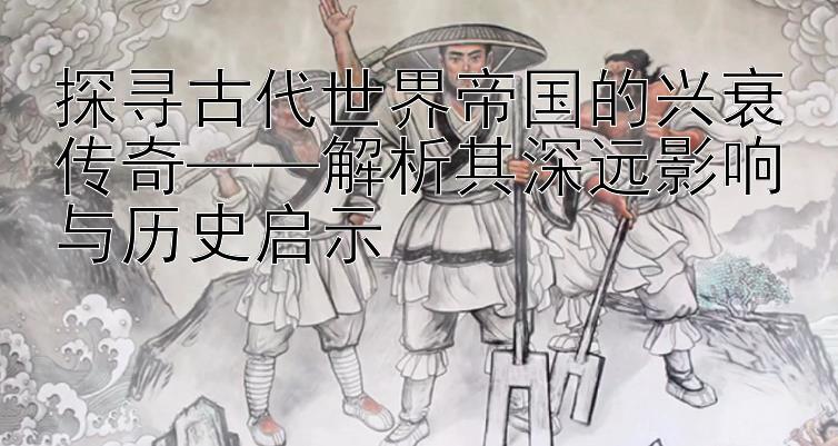 探寻古代世界帝国的兴衰传奇——解析其深远影响与历史启示